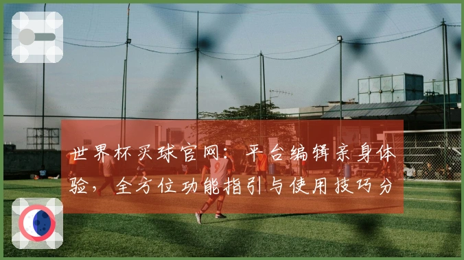 世界杯买球官网：平台编辑亲身体验，全方位功能指引与使用技巧分享