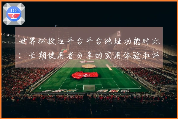 世界杯投注平台平台地址功能对比：长期使用者分享的实用体验和评测建议